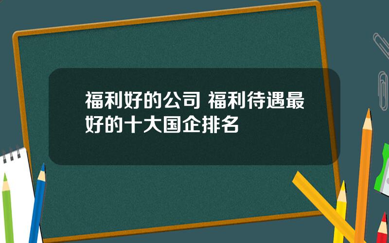 福利好的公司 福利待遇最好的十大国企排名